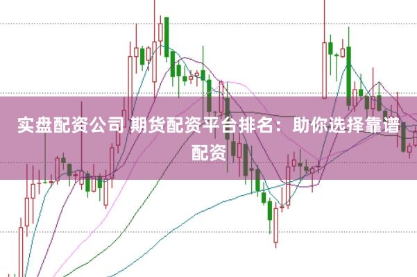 实盘配资公司 期货配资平台排名：助你选择靠谱配资