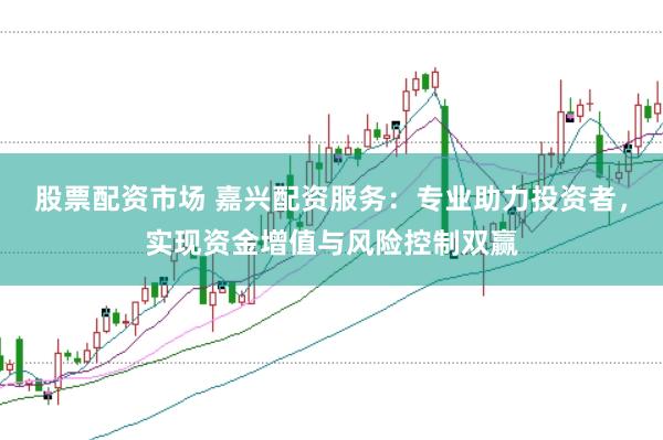 股票配资市场 嘉兴配资服务：专业助力投资者，实现资金增值与风险控制双赢