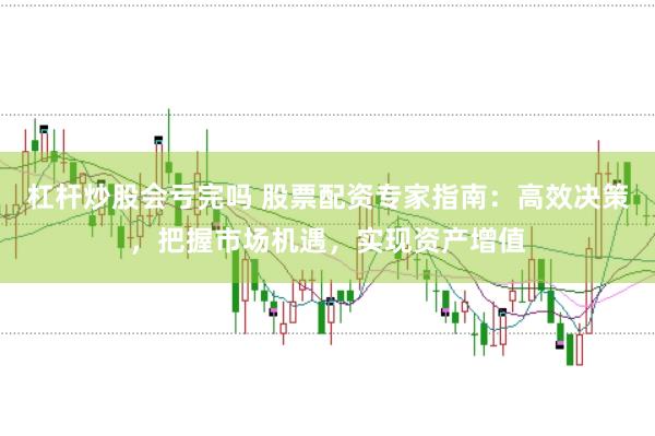 杠杆炒股会亏完吗 股票配资专家指南：高效决策，把握市场机遇，实现资产增值