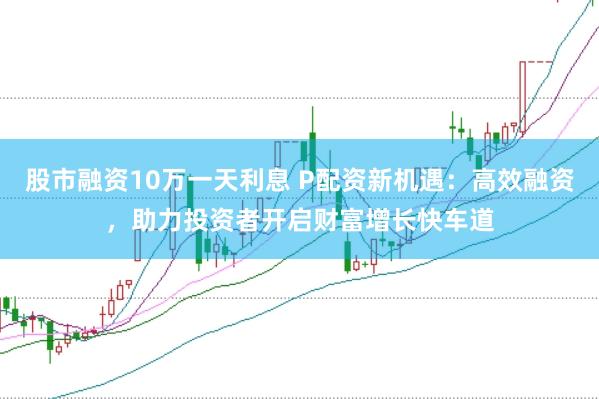 股市融资10万一天利息 P配资新机遇：高效融资，助力投资者开启财富增长快车道