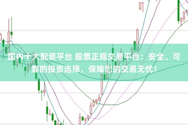 国内十大配资平台 股票正规交易平台：安全、可靠的投资选择，保障您的交易无忧！