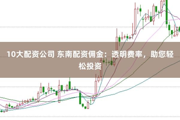 10大配资公司 东南配资佣金：透明费率，助您轻松投资