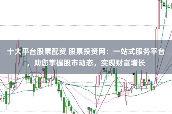 十大平台股票配资 股票投资网：一站式服务平台，助您掌握股市动态，实现财富增长