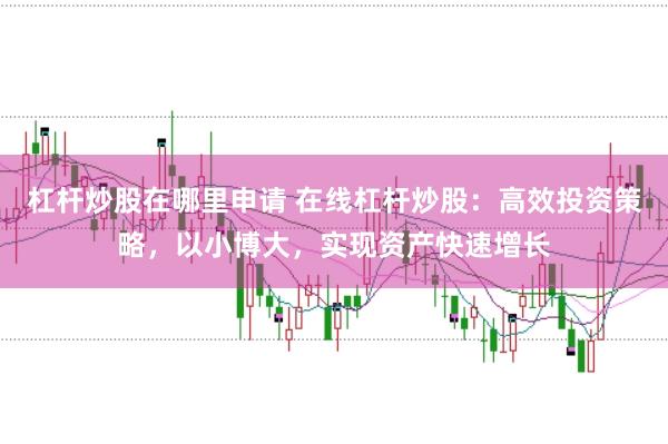 杠杆炒股在哪里申请 在线杠杆炒股：高效投资策略，以小博大，实现资产快速增长