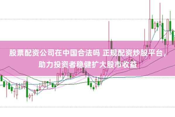 股票配资公司在中国合法吗 正规配资炒股平台，助力投资者稳健扩大股市收益