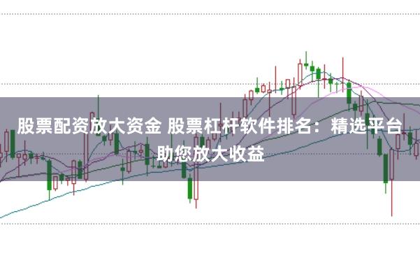 股票配资放大资金 股票杠杆软件排名：精选平台助您放大收益