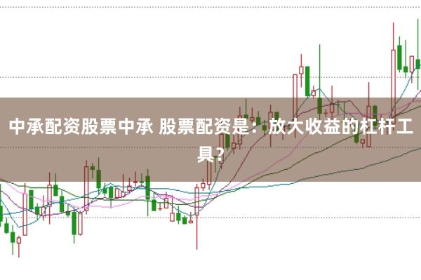 中承配资股票中承 股票配资是：放大收益的杠杆工具？