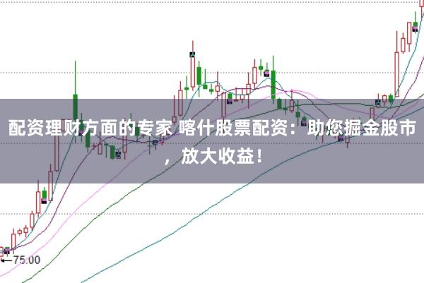 配资理财方面的专家 喀什股票配资：助您掘金股市，放大收益！