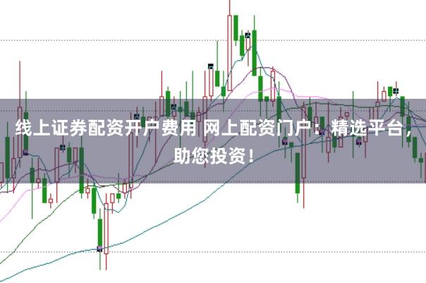 线上证券配资开户费用 网上配资门户：精选平台，助您投资！