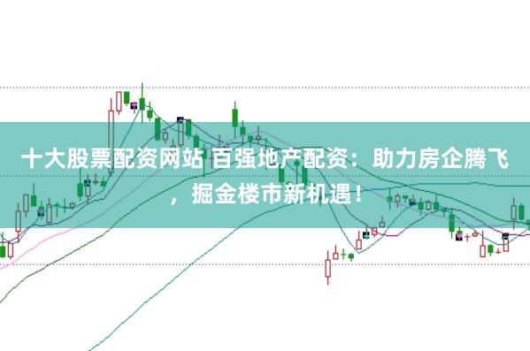 十大股票配资网站 百强地产配资：助力房企腾飞，掘金楼市新机遇！