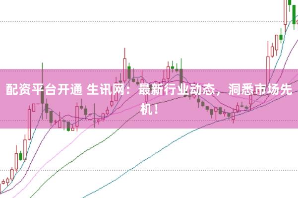 配资平台开通 生讯网：最新行业动态，洞悉市场先机！