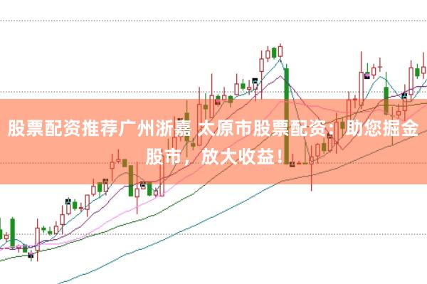 股票配资推荐广州浙嘉 太原市股票配资：助您掘金股市，放大收益！
