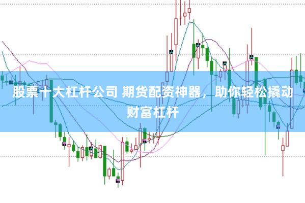 股票十大杠杆公司 期货配资神器，助你轻松撬动财富杠杆