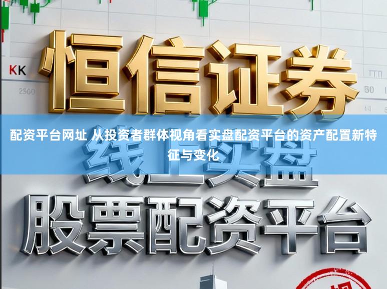 配资平台网址 从投资者群体视角看实盘配资平台的资产配置新特征与变化