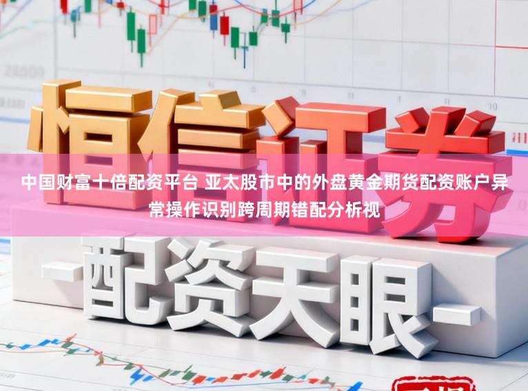 中国财富十倍配资平台 亚太股市中的外盘黄金期货配资账户异常操作识别跨周期错配分析视