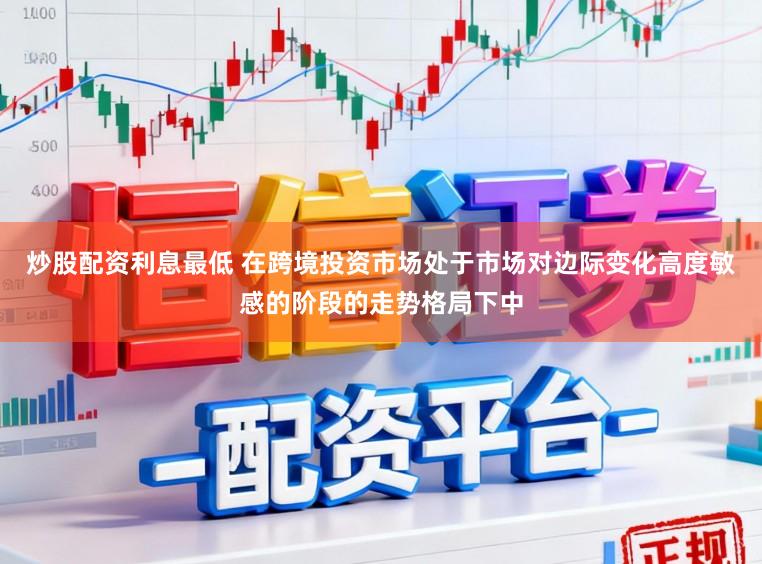 炒股配资利息最低 在跨境投资市场处于市场对边际变化高度敏感的阶段的走势格局下中