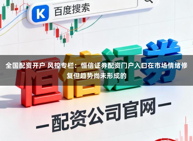 全国配资开户 风控专栏：恒信证券配资门户入口在市场情绪修复但趋势尚未形成的