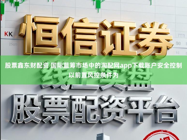 股票鑫东财配资 国际蓝筹市场中的淘配网app下载账户安全控制以前置风控条件为