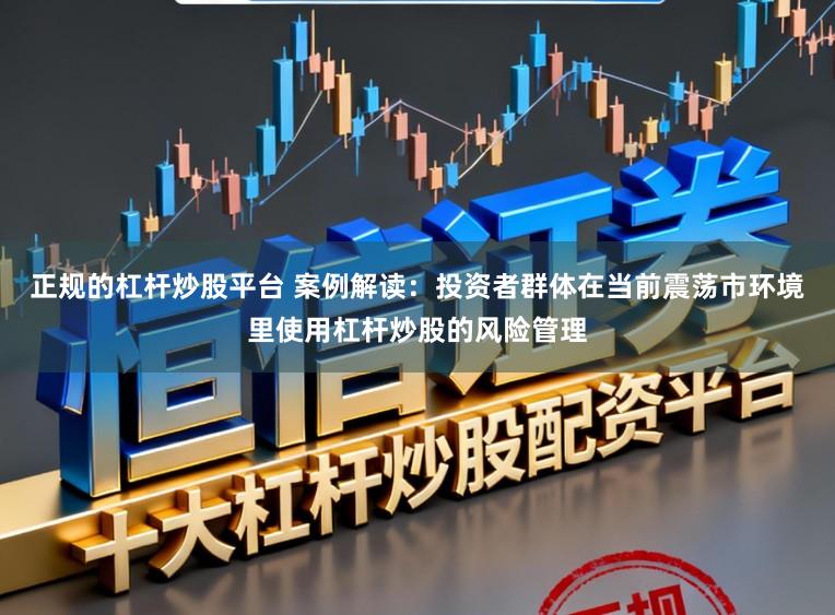 正规的杠杆炒股平台 案例解读:投资者群体在当前震荡市环境里使用杠杆炒股的风险管理
