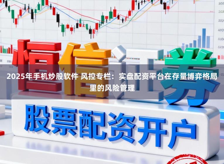 2025年手机炒股软件 风控专栏：实盘配资平台在存量博弈格局里的风险管理