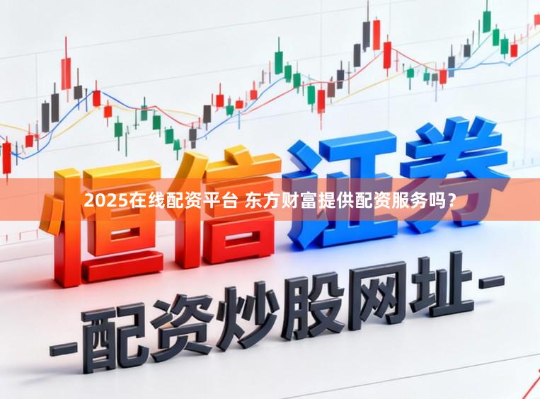 2025在线配资平台 东方财富提供配资服务吗？