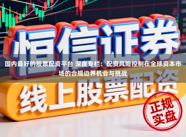 国内最好的股票配资平台 深度专栏：配资风险控制在全球资本市场的合规边界机会与挑战